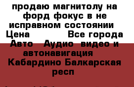 продаю магнитолу на форд-фокус в не исправном состоянии › Цена ­ 2 000 - Все города Авто » Аудио, видео и автонавигация   . Кабардино-Балкарская респ.
